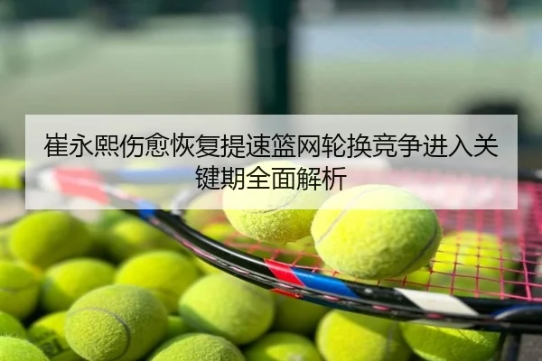 崔永熙伤愈恢复提速篮网轮换竞争进入关键期全面解析