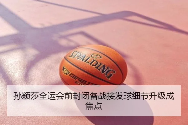 孙颖莎全运会前封闭备战接发球细节升级成焦点