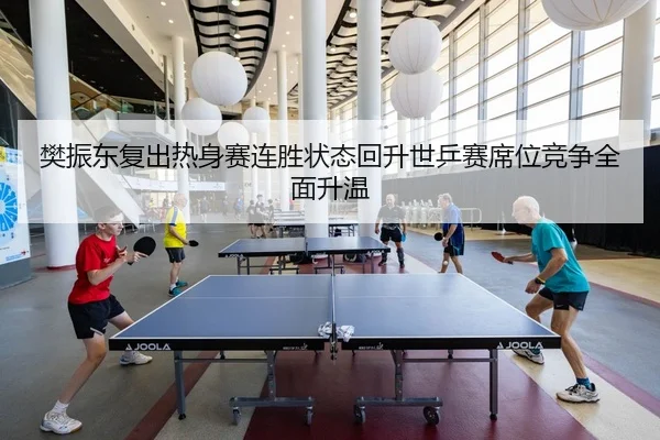 樊振东复出热身赛连胜状态回升世乒赛席位竞争全面升温