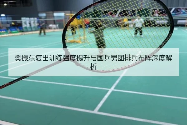 樊振东复出训练强度提升与国乒男团排兵布阵深度解析
